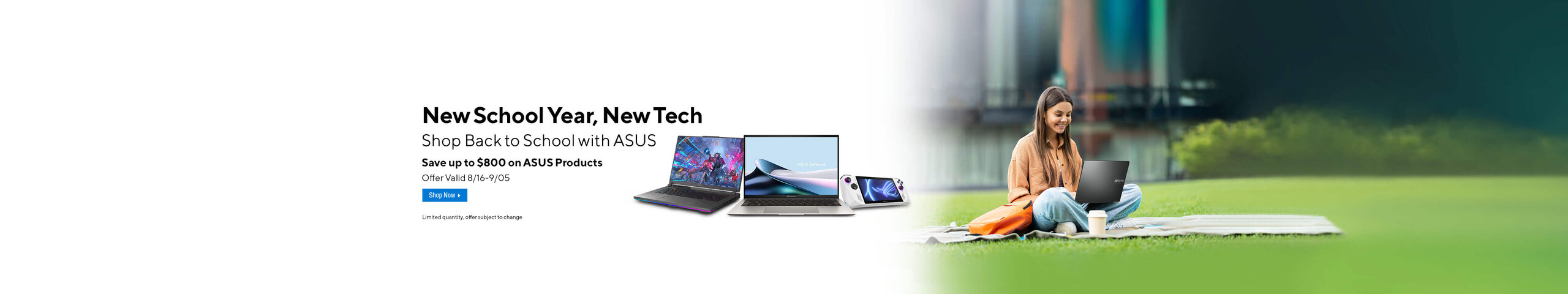 Image of a girl on the grass with her laptop.  Image of 2 laptops and ROG Ally X New School Year, New Tech.  Shop Back to School with ASUS.  Save up to $800 on ASUS Products.  Offer valid 8/16-9/05  Shop Now.  Limited quantity, offer subject to change.