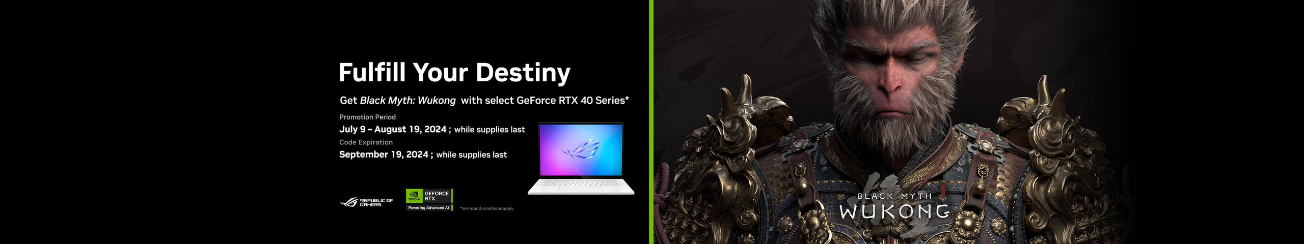 Image of Black Myth WuKong.  Get Black Myth:  Wukong with select GeForce RTX 40 Series* Promotion Period July 9-August 19, 2024; while suppliest last.  Code Expiration:  September 19, 2024; while supplies last.