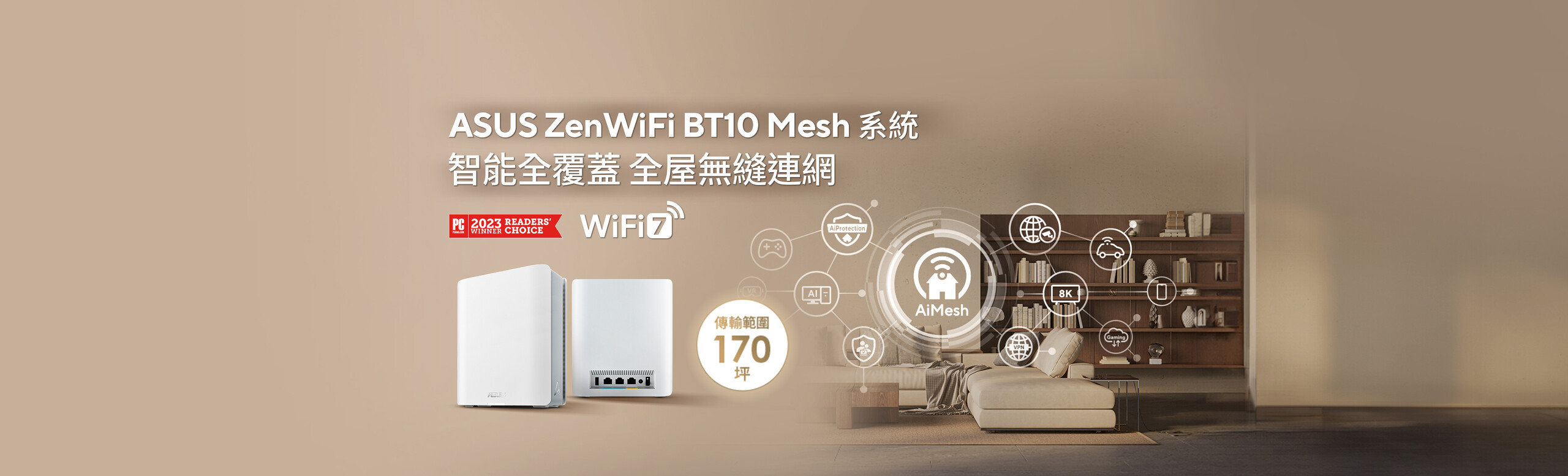 三頻 WiFi 7 (802.11be) Smart AiMesh 可擴充 Mesh 系統，6 GHz WiFi，總體網速可達18 Gbps，覆蓋範圍達 170 坪 (雙入)，雙 10G 連接埠，物聯網裝置和家長控管功能專用的 Smart Home Master SSID，進階網路安全性和 VPN