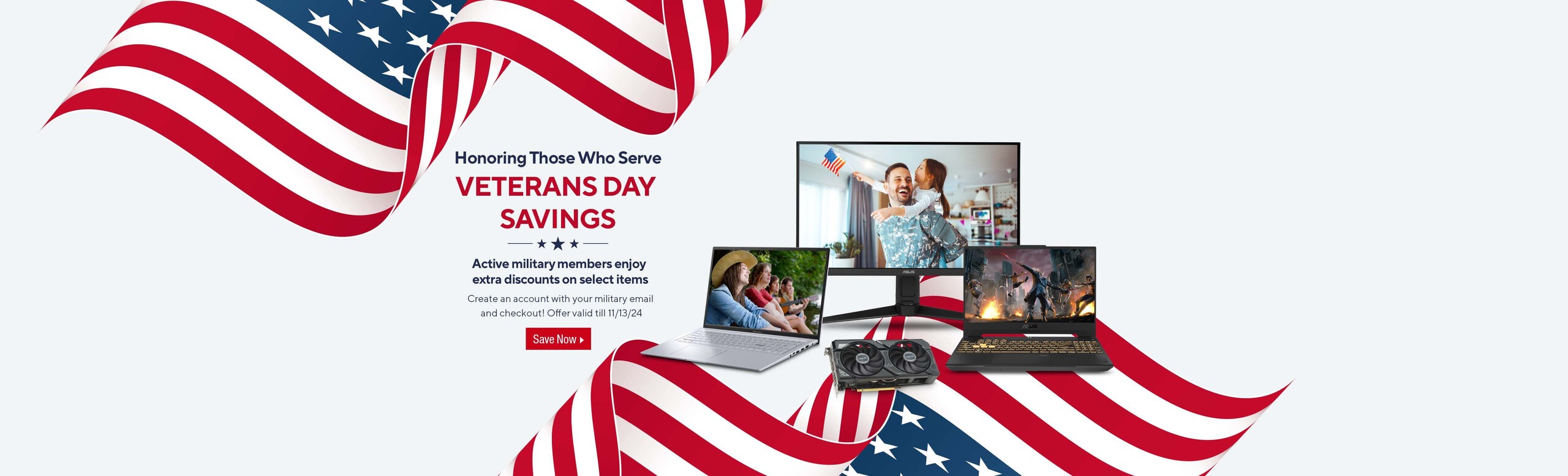 Image of assortments of ASUS products   Honoring Those Who Serve Vetarans Day Savings.  Active military members enjoy extra discounts on select items.  Create an account with your military email and checkout.  Offer valid till 11/13/24  Save Now