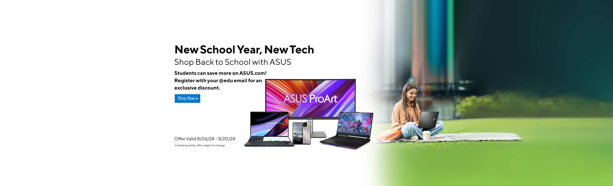 Image of girl on the grass with a laptop and an assortment of ASUS tech devices.  New School Year, New Tech.  Shop Back to School with ASUS.  Students sve additional dollars on ASUS.com!  Register with your @edu email for exclusive discount. Offer valid 8/06/24-8/20/24  Shop Now.  Limited quantity offer subject to change.