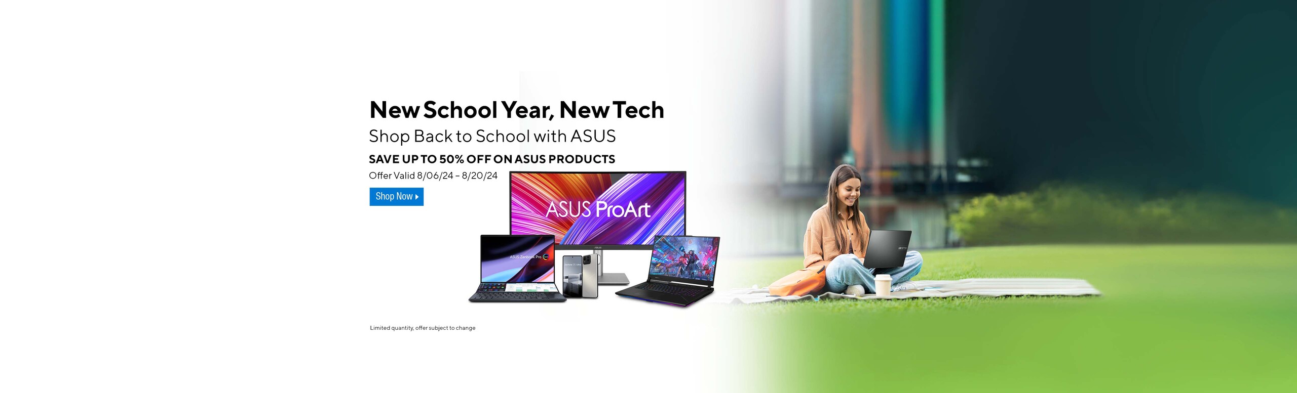 Image of girl on the grass with a laptop and an assortment of ASUS tech devices.  New School Year, New Tech.  Shop Back to School with ASUS.  Students sve additional dollars on ASUS.com!  Sign up with your Student ID and consent to receive ASUS EDMS to get coupon. Offer valid 8/06/24-8/20/24  Shop Now.  Limited quantity offer subject to change.