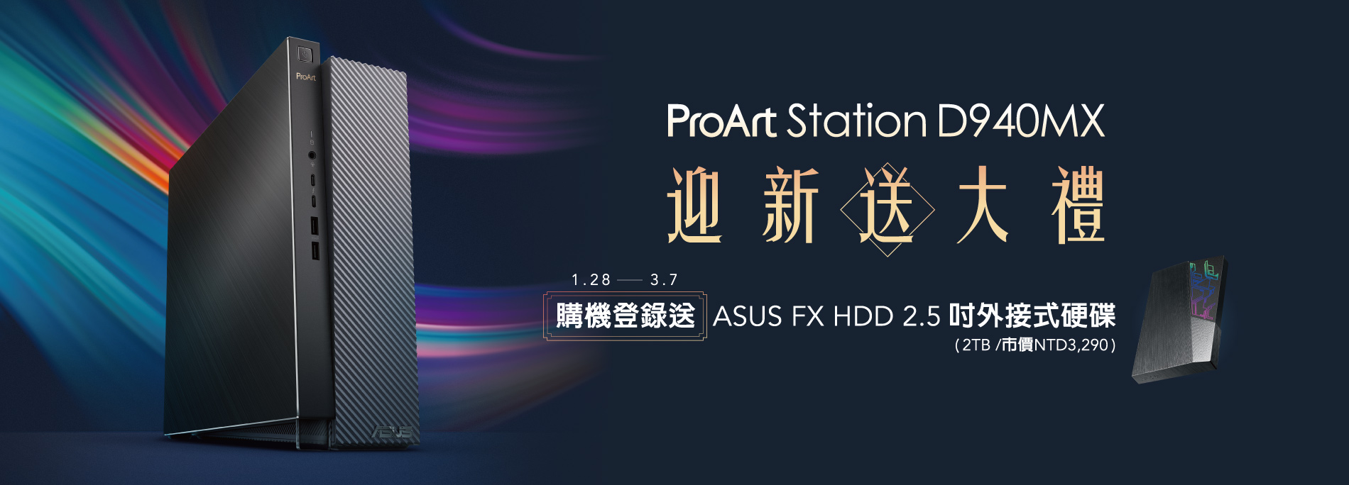 ProArt Station D940MX 迎新送大禮 購機登錄送 <br/>
2021/1/28~2021/3/7 購買ProArt Station D940MX <br/>
登錄送ASUS FX HDD 2.5吋外接式硬碟 (2TB / 市價NTD3,290)