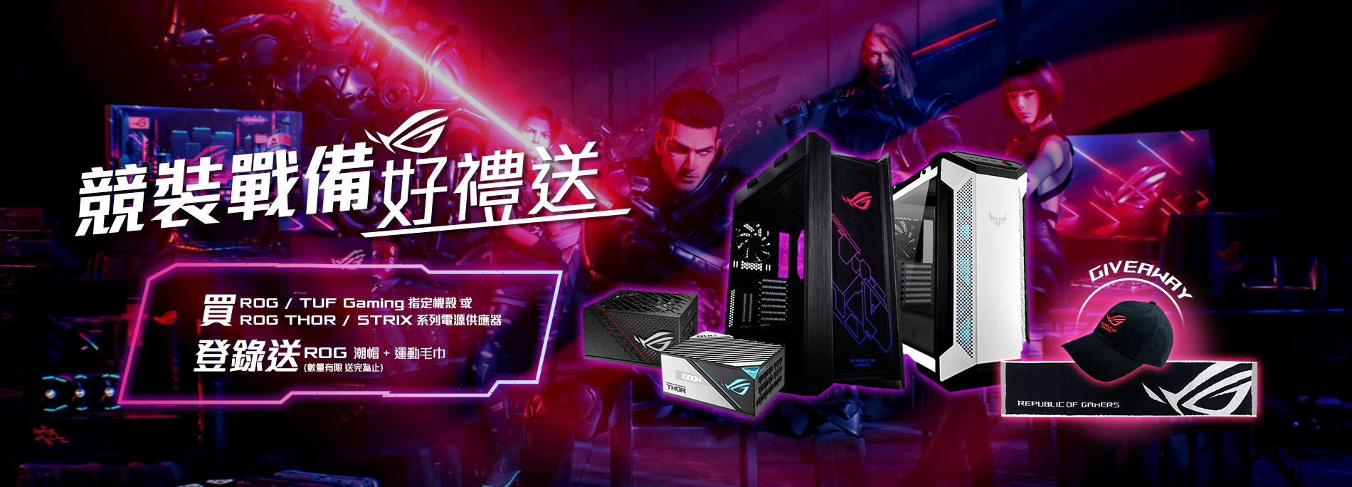 【競裝戰備好禮送】活動期間購買 ROG / TUF Gaming 指定機殼 或 ROG Thor / Strix 系列電源供應器，官網登錄送『ROG 潮帽 + 運動毛巾 』(數量有限，送完為止)