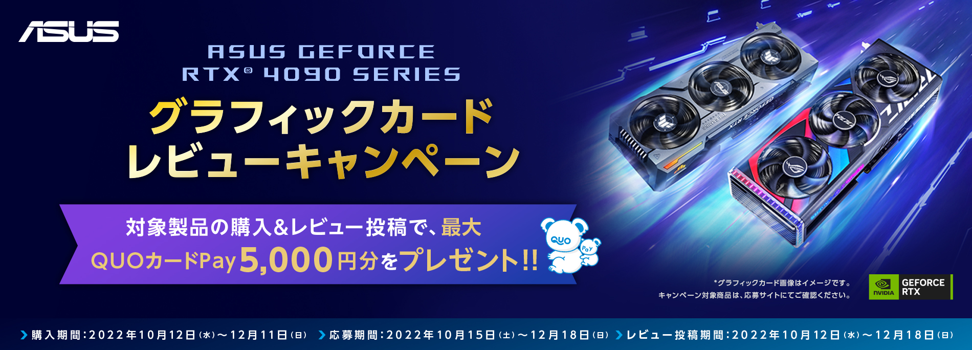 ASUS GeForce RTX® 4090 SERIESグラフィックカード　レビューキャンペーン
対象製品の購入＆レビュー投稿で、最大QUOカードPay 5,000円分をプレゼント！