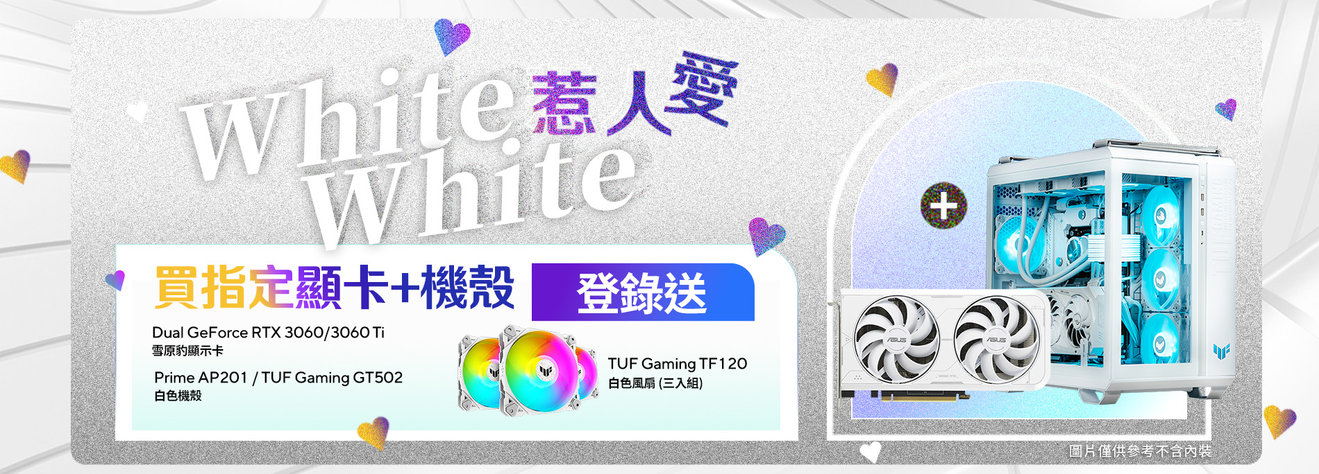 【White White 惹人愛】活動期間單筆購買華碩 Dual GeForce RTX 3060 / 3060 Ti 雪原豹顯示卡 + TUF Gaming GT502/ Prime AP201 白色機殼，登錄送 『TUF Gaming TF120 白色風扇(三入組)』。(價值$1,690，數量有限，送完為止)