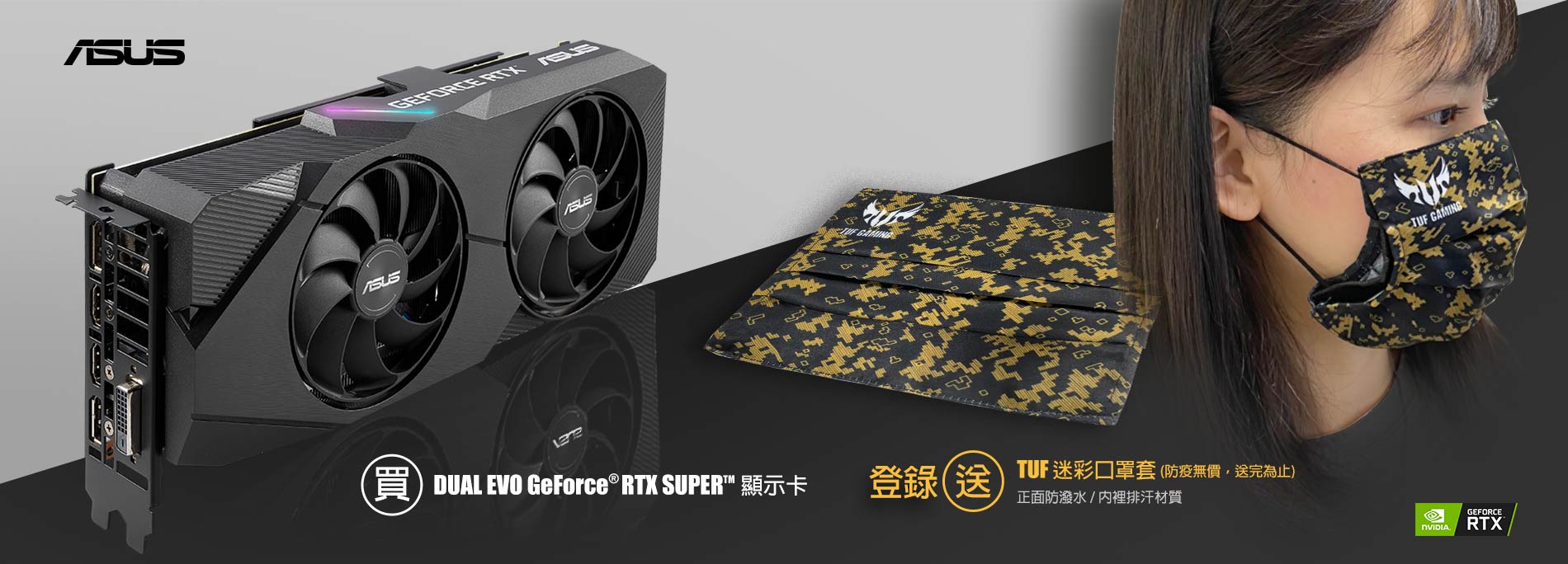 活動期間購買 DUAL EVO GeForce® RTX 2080 / 2070 / 2060 Super  顯示卡，官網登錄送『TUF 迷彩口罩套 』(防疫無價，數量有限送完為止)