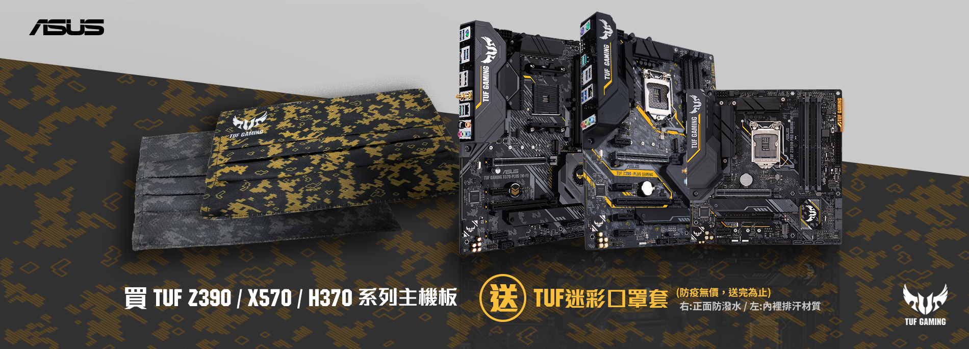 活動期間購買 TUF Gaming Z390 / X570 / H370 系列主機板，官網登錄送『TUF 迷彩口罩套 』(防疫無價，數量有限送完為止！)