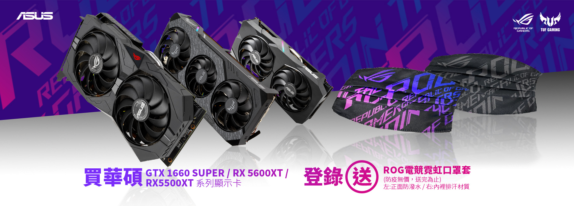 活動期間購買 華碩 GeForce GTX 1660 SUPER 或 RADEON RX 5500XT / 5600XT  顯示卡，官網登錄送『ROG 電競霓虹口罩套 』(防疫無價，數量有限送完為止)