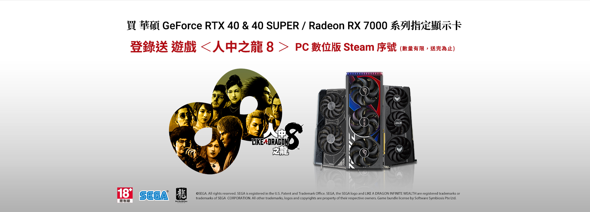 2024/05/13 - 2024/07/08 購買華碩 GeForce RTX 40 或 40 SUPER / Radeon RX 7000 系列指定顯示卡，全球官網登錄送遊戲《人中之龍8》 PC數位版 Steam 序號 (數量有限，送完為止)。