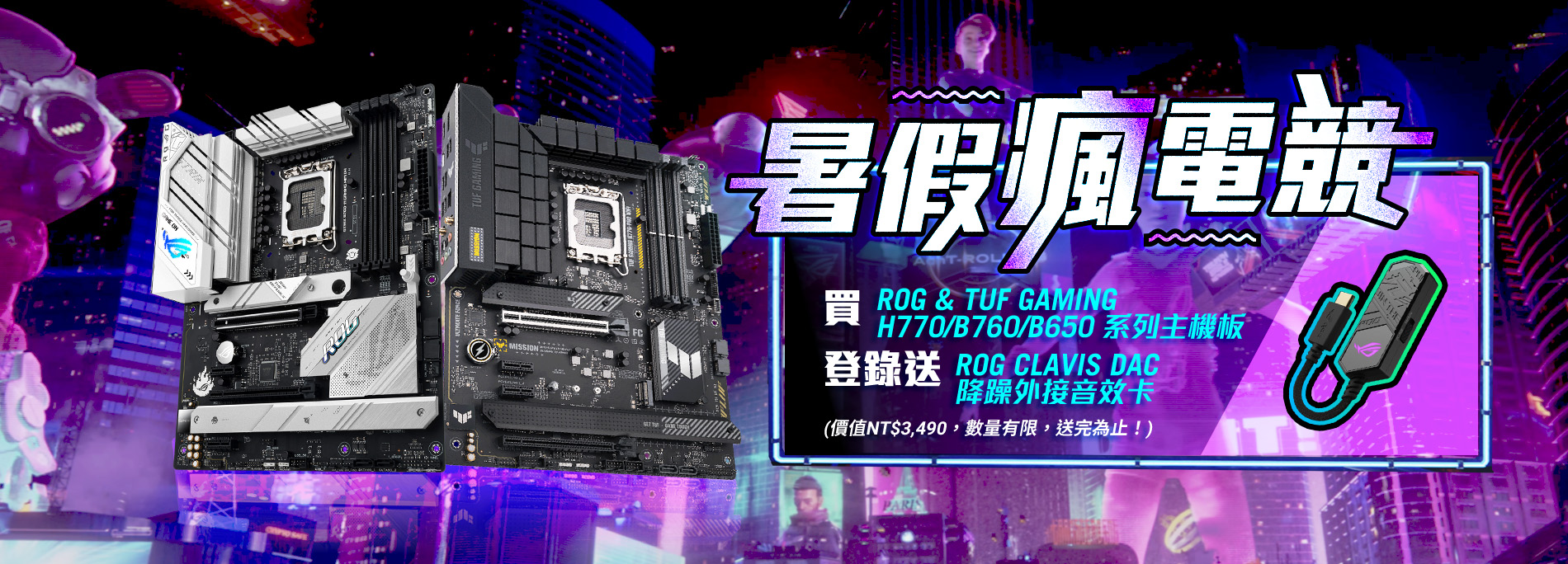 【暑假瘋電競】買ROG或TUF GAMING H770/B760/B650 全系列主機板，登錄送 ROG CLAVIS DAC 降噪外接音效卡 (價值NT$ 3,490，數量有限，贈完為止！)