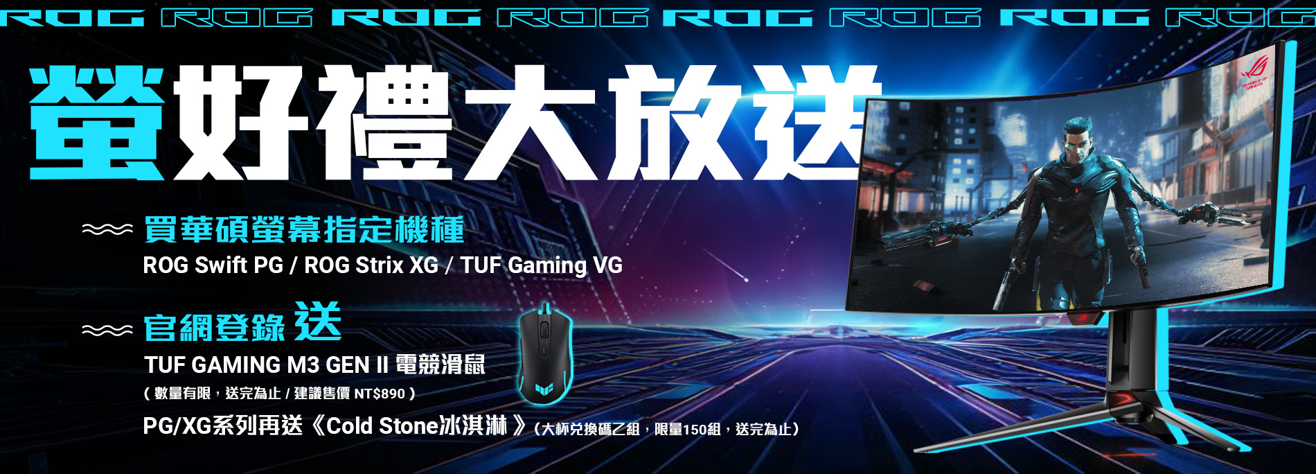 【ROG螢好禮大放送】購買華碩ROG Swift PG、ROG Strix XG、TUF Gaming VG 電競系列指定螢幕，官網登錄送『TUF Gaming M3 GEN II 電競滑鼠』，PG/XG系列再送『Cold Stone冰淇淋』(數量有限，送完為止)