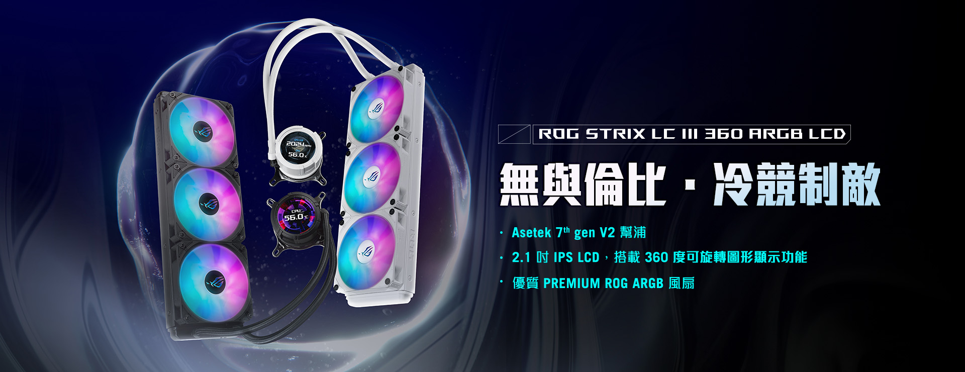 ROG STRIX LC III 360 ARGB LCD: UNMATCHED POWER, UNRIVALED STYLE. Features: ASETEK 7TH GEN V2 PUMP, 2.1-INCH IPS LCD WITH 360-DEGREE ROTATABLE GRAPHICS, PREMIUM ROG ARGB FANS